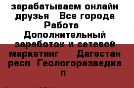 зарабатываем онлайн друзья - Все города Работа » Дополнительный заработок и сетевой маркетинг   . Дагестан респ.,Геологоразведка п.